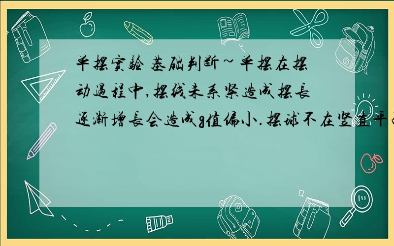 单摆实验 基础判断~单摆在摆动过程中,摆线未系紧造成摆长逐渐增长会造成g值偏小.摆球不在竖直平面内摆动,而成为圆锥摆会造成g值偏大.为什么例题2、有同学用一空心（球壳均匀）的小球