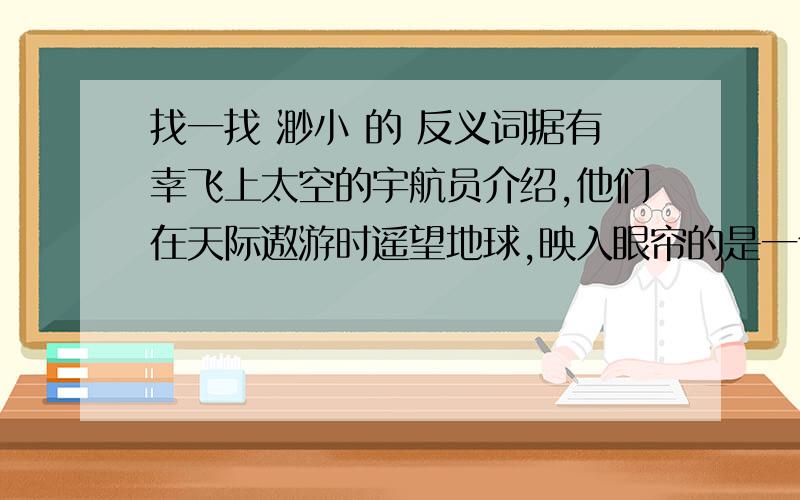 找一找 渺小 的 反义词据有幸飞上太空的宇航员介绍,他们在天际遨游时遥望地球,映入眼帘的是一个晶莹的球体,上面蓝色和白色的纹痕相互交错,周围裹着一层薄薄的水蓝色“纱衣”.地球,这