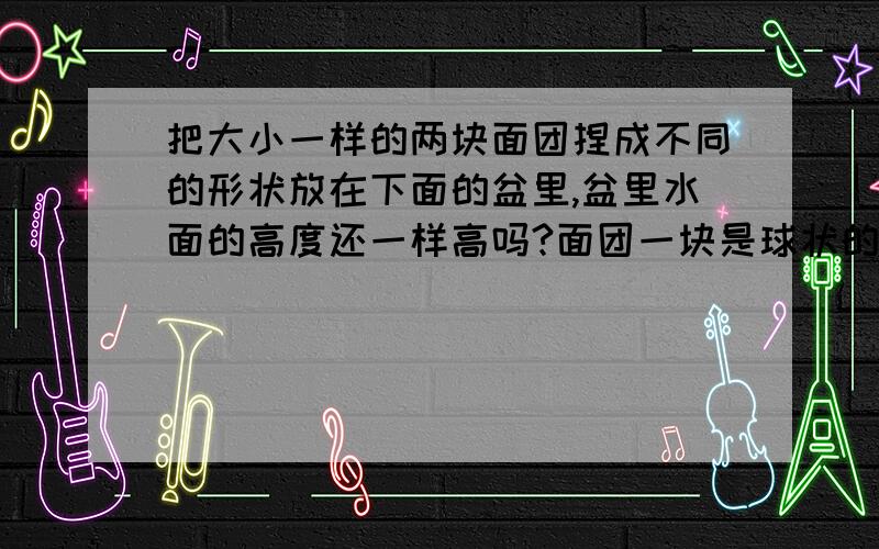 把大小一样的两块面团捏成不同的形状放在下面的盆里,盆里水面的高度还一样高吗?面团一块是球状的一块碗状的.还有这是为什么?盆里的水面是一样高的