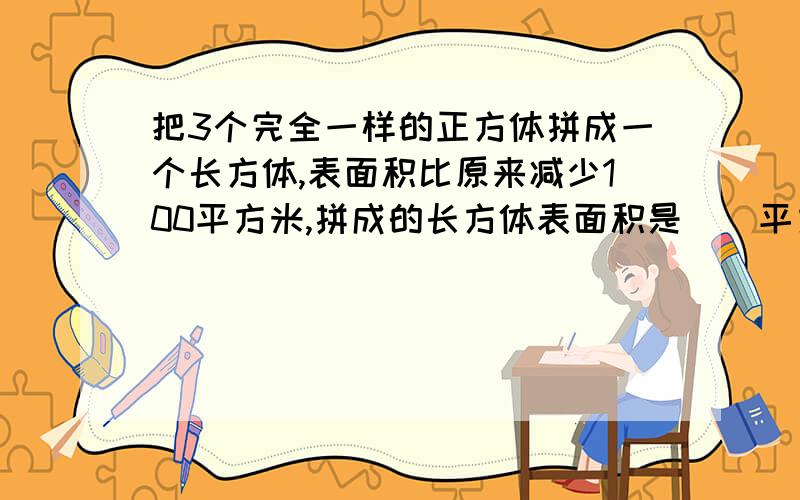 把3个完全一样的正方体拼成一个长方体,表面积比原来减少100平方米,拼成的长方体表面积是（）平方米