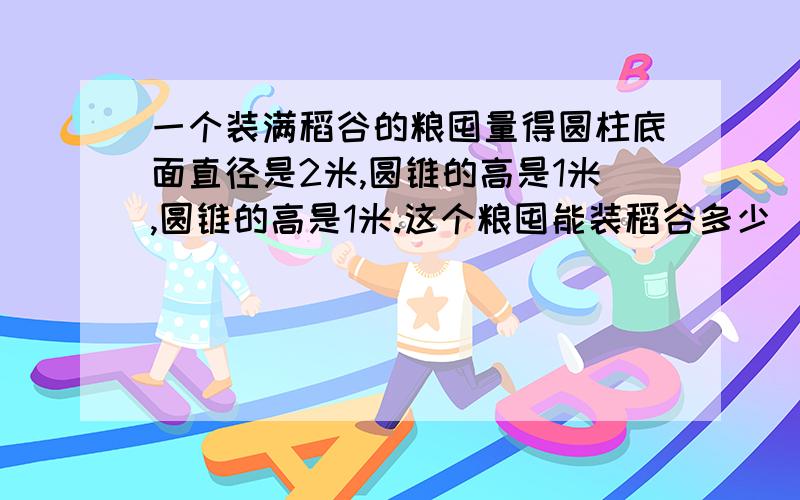 一个装满稻谷的粮囤量得圆柱底面直径是2米,圆锥的高是1米,圆锥的高是1米.这个粮囤能装稻谷多少