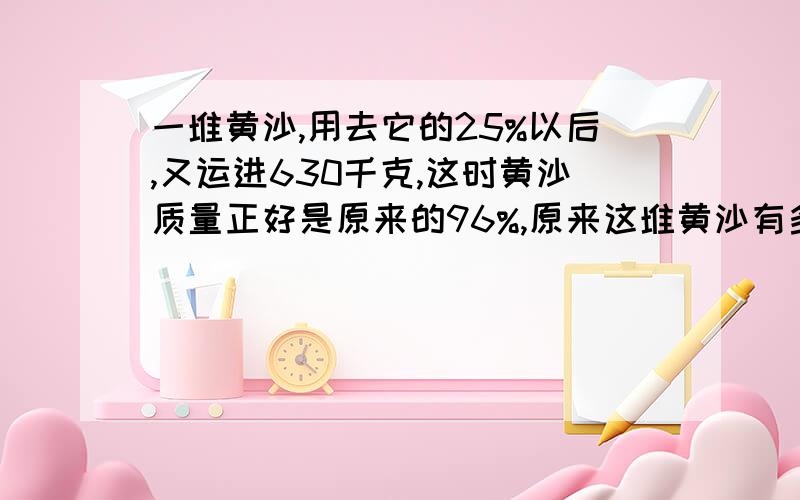 一堆黄沙,用去它的25%以后,又运进630千克,这时黄沙质量正好是原来的96%,原来这堆黄沙有多少千克?