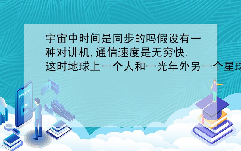 宇宙中时间是同步的吗假设有一种对讲机,通信速度是无穷快,这时地球上一个人和一光年外另一个星球的一个人各拿一个上述的对讲机通话,情况会怎样呢,请讨论回答,