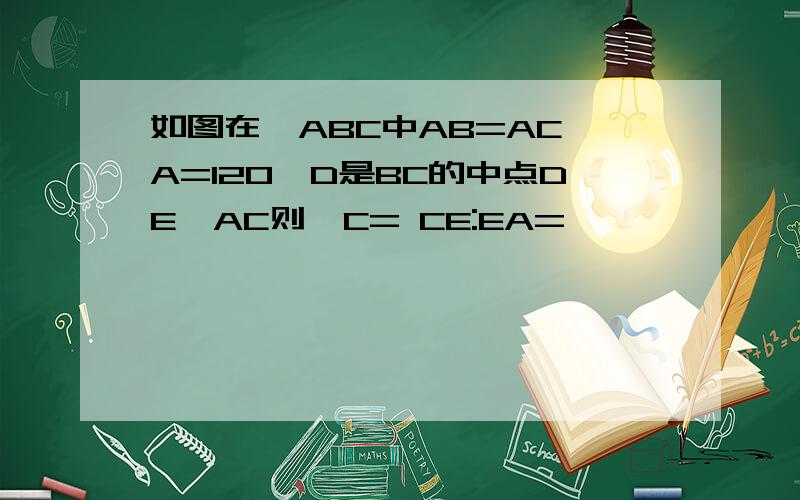 如图在△ABC中AB=AC∠A=120°D是BC的中点DE⊥AC则∠C= CE:EA=