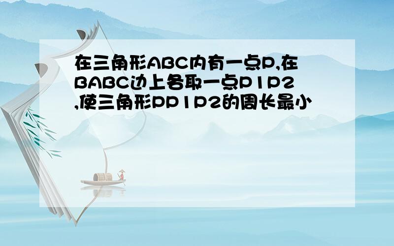 在三角形ABC内有一点P,在BABC边上各取一点P1P2,使三角形PP1P2的周长最小