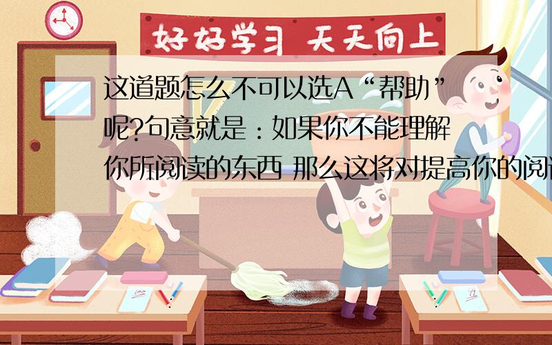 这道题怎么不可以选A“帮助”呢?句意就是：如果你不能理解你所阅读的东西 那么这将对提高你的阅读速度了这道题怎么不可以选A“帮助”呢?句意就是：如果你不能理解你所阅读的东西 那