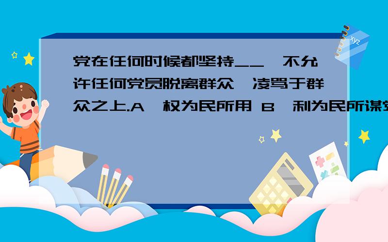 党在任何时候都坚持__,不允许任何党员脱离群众,凌骂于群众之上.A,权为民所用 B,利为民所谋党在任何时候都坚持__,不允许任何党员脱离群众,凌骂于群众之上.A,权为民所用 B,利为民所谋 C,情