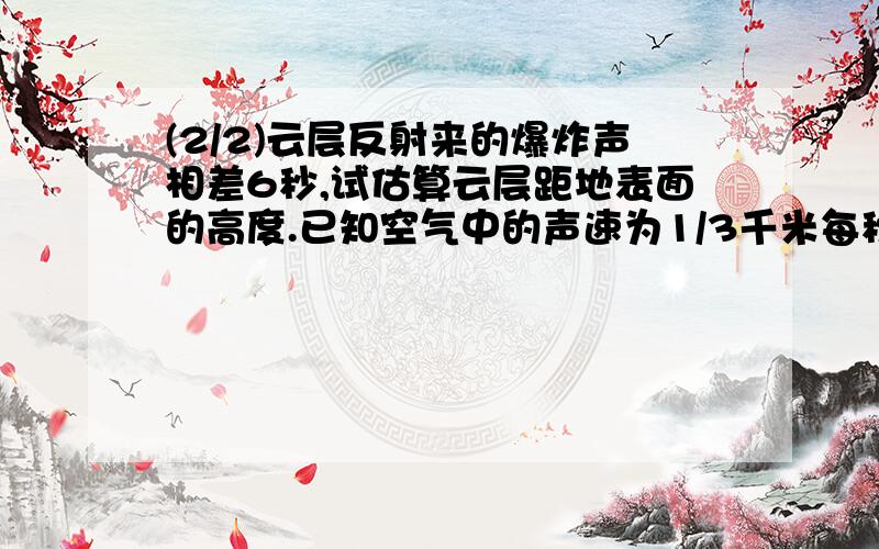 (2/2)云层反射来的爆炸声相差6秒,试估算云层距地表面的高度.已知空气中的声速为1/3千米每秒.求详解快