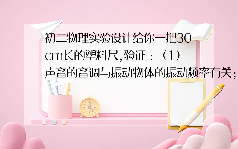 初二物理实验设计给你一把30cm长的塑料尺,验证：（1）声音的音调与振动物体的振动频率有关；（2）力的作用效果与力的作用的有关.