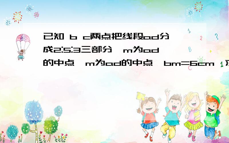 已知 b c两点把线段ad分成2:5:3三部分,m为ad的中点,m为ad的中点,bm=6cm,求cm和ad的长用一元一次方程解要讲解清楚  急