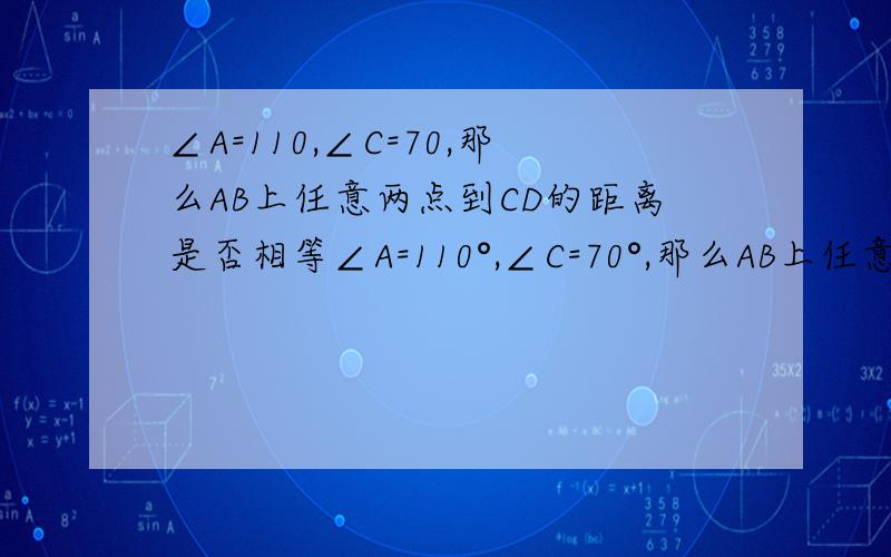 ∠A=110,∠C=70,那么AB上任意两点到CD的距离是否相等∠A=110°,∠C=70°,那么AB上任意两点到CD的距离是否相等?为什么?