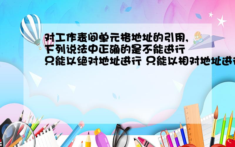 对工作表间单元格地址的引用,下列说法中正确的是不能进行 只能以绝对地址进行 只能以相对地址进行 既可以用相对地址,也可以用绝对地址