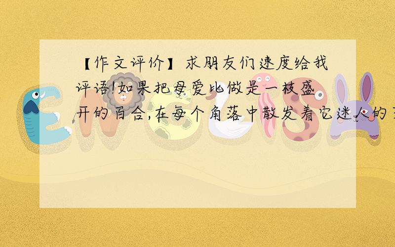 【作文评价】求朋友们速度给我评语!如果把母爱比做是一枝盛开的百合,在每个角落中散发着它迷人的芳香,那么父爱就是一株茉莉,它在某个角落中默默地吐着它那清新的芬芳!向来只有赞颂