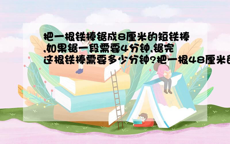 把一根铁棒锯成8厘米的短铁棒,如果锯一段需要4分钟,锯完这根铁棒需要多少分钟?把一根48厘米的铁棒锯成8厘米的短铁棒,如果锯一段需要4分钟,锯完这根铁棒需要多少分钟?