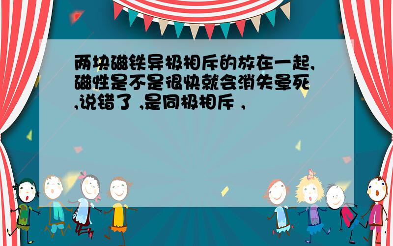 两块磁铁异极相斥的放在一起,磁性是不是很快就会消失晕死 ,说错了 ,是同极相斥 ,