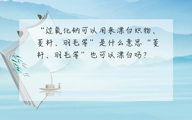 “过氧化钠可以用来漂白织物、菱杆、羽毛等”是什么意思“菱杆、羽毛等”也可以漂白吗？