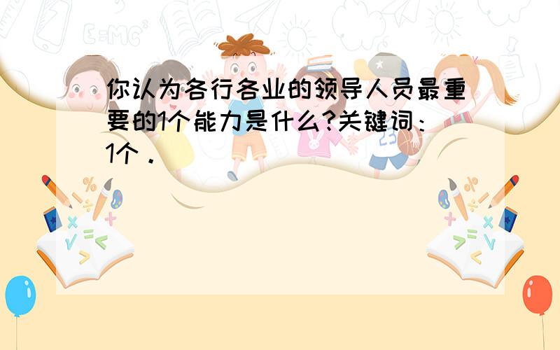 你认为各行各业的领导人员最重要的1个能力是什么?关键词：1个。