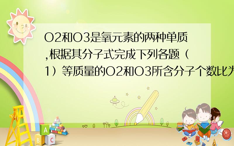 O2和O3是氧元素的两种单质,根据其分子式完成下列各题（1）等质量的O2和O3所含分子个数比为（ ）,原子个数比为（ ）,分子的物质的量之比为（ ）.（2）等温等压下,等体积的O2和O3所含分子个