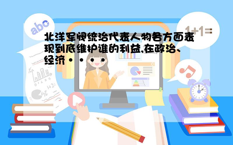 北洋军阀统治代表人物各方面表现到底维护谁的利益,在政治、经济····