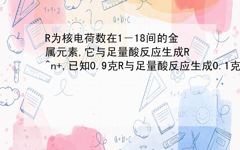 R为核电荷数在1－18间的金属元素,它与足量酸反应生成R^n+,已知0.9克R与足量酸反应生成0.1克氢气,写出R与稀硫酸反应的化学方程式,并求出R的化合价和相对原子质量.