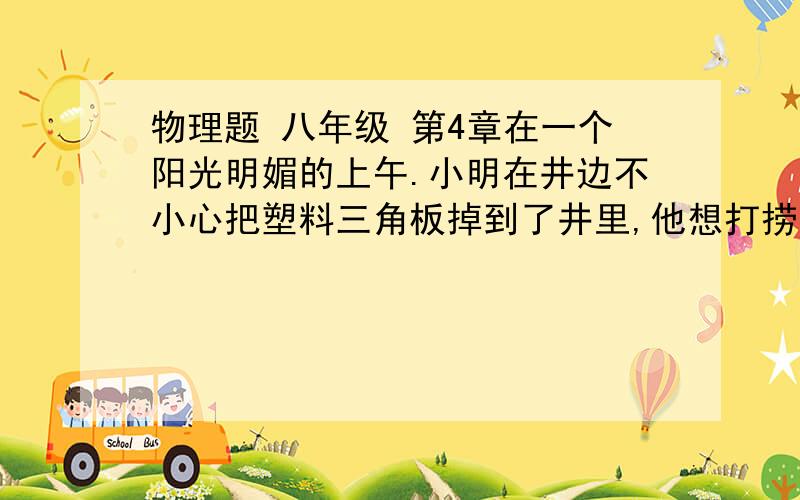 物理题 八年级 第4章在一个阳光明媚的上午.小明在井边不小心把塑料三角板掉到了井里,他想打捞.但井下很暗看不清,你能替他想办法吗?（若此时太阳光线与水平地面夹角50°）