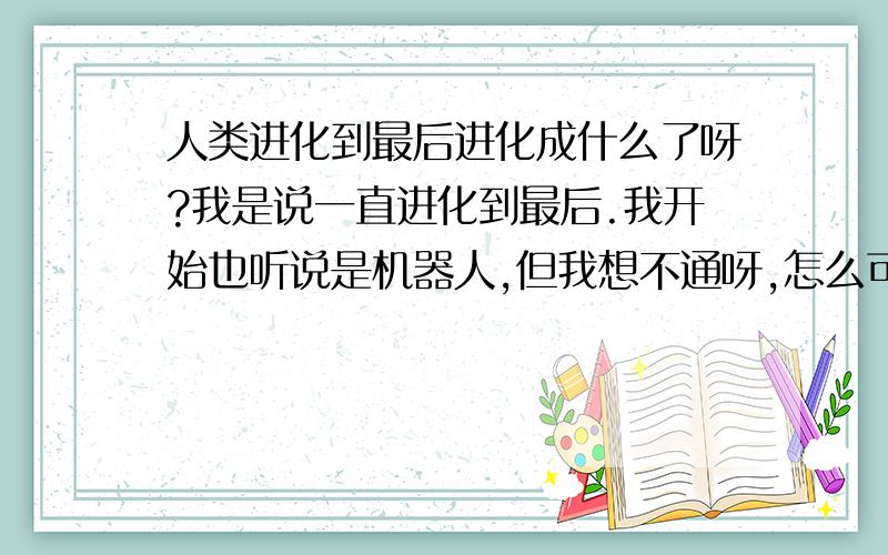 人类进化到最后进化成什么了呀?我是说一直进化到最后.我开始也听说是机器人,但我想不通呀,怎么可能.玄其 :说得很有道理呀,不过我倒觉得没必要长翅膀.