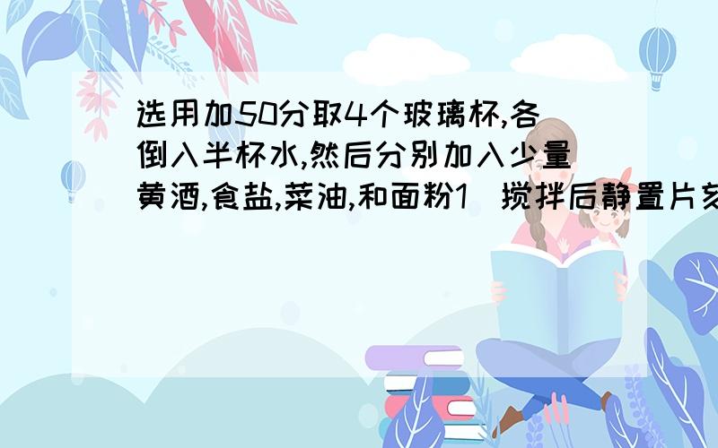 选用加50分取4个玻璃杯,各倒入半杯水,然后分别加入少量黄酒,食盐,菜油,和面粉1）搅拌后静置片刻,观察这4种物质在水中溶解情况2）指出这4种物质各属于哪一类（溶液,悬浊液,乳浊液）3）将