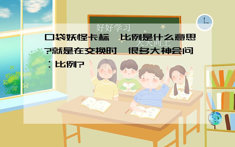 口袋妖怪卡标、比例是什么意思?就是在交换时,很多大神会问：比例?