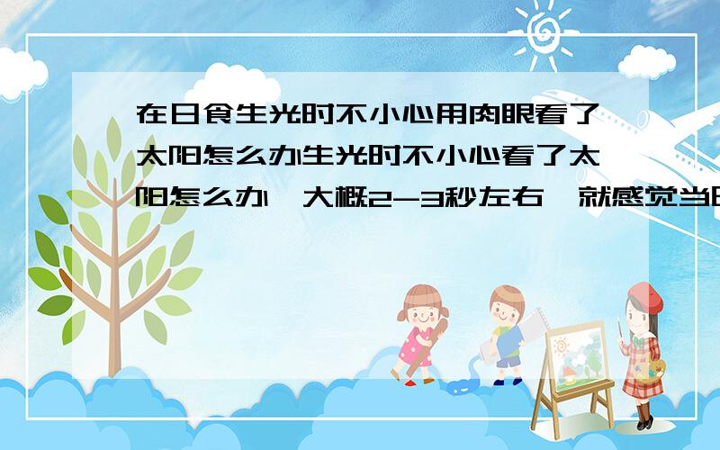 在日食生光时不小心用肉眼看了太阳怎么办生光时不小心看了太阳怎么办,大概2-3秒左右,就感觉当时太阳特别刺眼.差不多一个小时了,现在头有点晕,眼睛有点酸,用不用看医生.怎么知道有没有