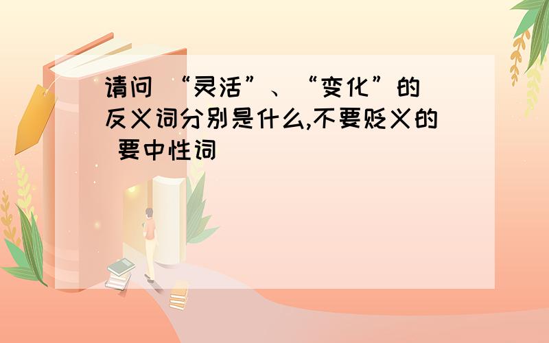 请问 “灵活”、“变化”的 反义词分别是什么,不要贬义的 要中性词