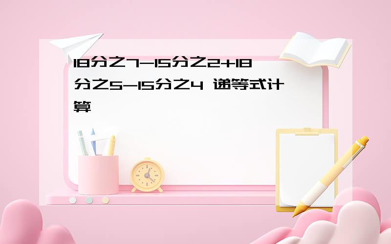 18分之7-15分之2+18分之5-15分之4 递等式计算