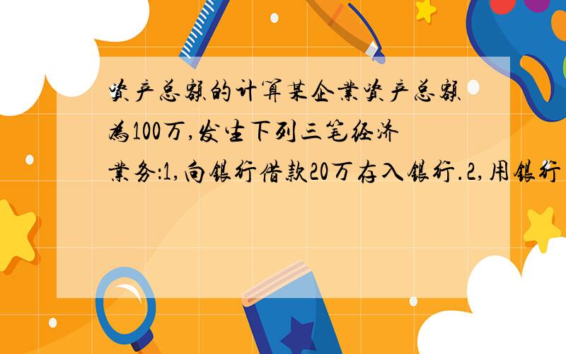 资产总额的计算某企业资产总额为100万,发生下列三笔经济业务：1,向银行借款20万存入银行.2,用银行存款偿还债务五万.3,收回应收账款四万存入银行.此三笔业务发生后其资产总额为多少?前两