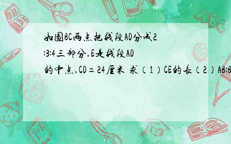 如图BC两点把线段AD分成2:3:4三部分,E是线段AD的中点,CD=24厘米 求（1）CE的长（2）AB:BE的值一条横线,从左往右依次是A B E C D