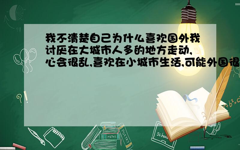 我不清楚自己为什么喜欢国外我讨厌在大城市人多的地方走动,心会很乱,喜欢在小城市生活,可能外国很干净,建筑很美,看大海,顿时烦恼没有,我喜欢英国,一直在向往着.