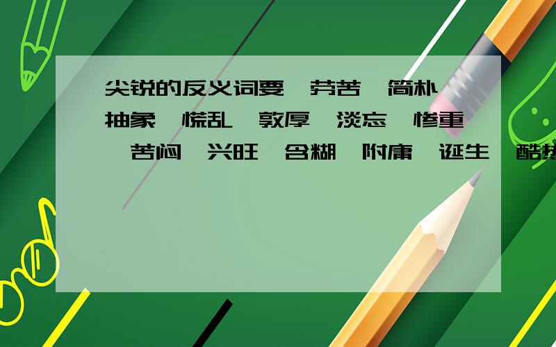 尖锐的反义词要,劳苦,简朴,抽象,慌乱,敦厚,淡忘,惨重,苦闷,兴旺,含糊,附庸,诞生,酷热,激昂,等闲,粗暴,依赖,薄弱,文雅