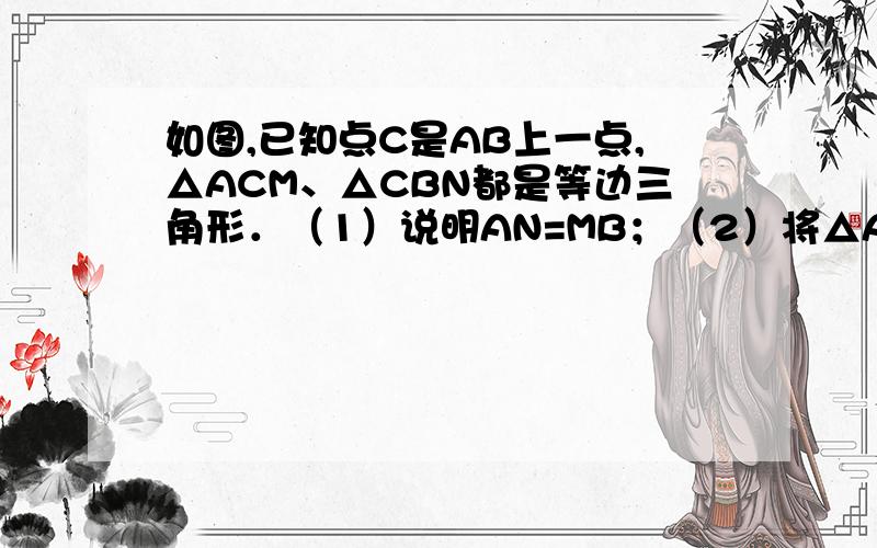 如图,已知点C是AB上一点,△ACM、△CBN都是等边三角形．（1）说明AN=MB；（2）将△ACM绕点C按逆时针旋转180°,使A点落在CB上,结论“AN=BM”是否成立,若成立,请说明理由；若不成立,也请说明理由．