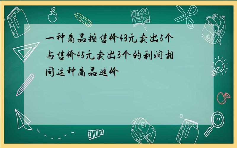 一种商品按售价43元卖出5个与售价45元卖出3个的利润相同这种商品进价