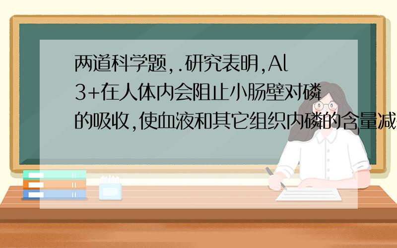 两道科学题,.研究表明,Al3+在人体内会阻止小肠壁对磷的吸收,使血液和其它组织内磷的含量减少研究表明,Al3+在人体内会阻止小肠壁对磷的吸收,使血液和其它组织内磷的含量减少,造成记忆力