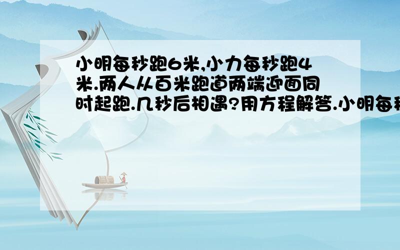 小明每秒跑6米,小力每秒跑4米.两人从百米跑道两端迎面同时起跑.几秒后相遇?用方程解答.小明每秒跑6米,小力每秒跑4米.两人从百米跑道两端迎面同时起跑.几秒后相遇?设x秒后相遇.