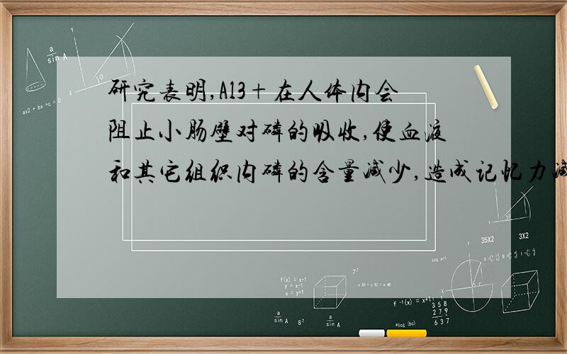 研究表明,Al3+在人体内会阻止小肠壁对磷的吸收,使血液和其它组织内磷的含量减少,造成记忆力减退,免疫功能下降,被世界卫生组织确定为食品污染源之一．营养学家指出每天铝的安全摄入量