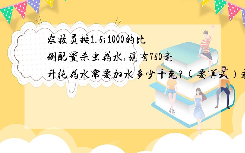 农技员按1.5；1000的比例配置杀虫药水,现有750毫升纯药水需要加水多少千克?(要算式）求求求求求求求求