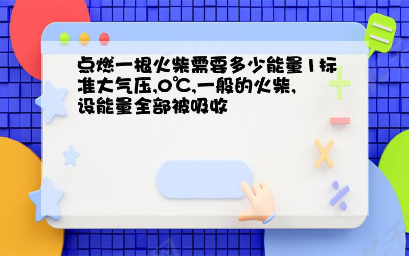 点燃一根火柴需要多少能量1标准大气压,0℃,一般的火柴,设能量全部被吸收