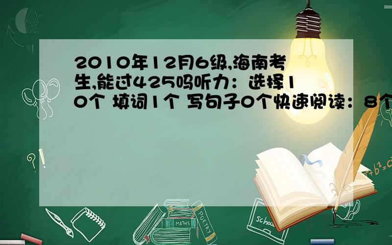 2010年12月6级,海南考生,能过425吗听力：选择10个 填词1个 写句子0个快速阅读：8个阅读填空：1个仔细阅读：6个完形：11个翻译：0个作文一般