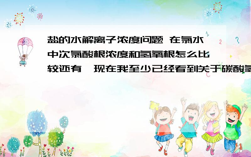 盐的水解离子浓度问题 在氯水中次氯酸根浓度和氢氧根怎么比较还有,现在我至少已经看到关于碳酸氢钠的离子浓度的三种比较,各有各道理,矛盾主要在碳酸根浓度和氢离子和氢氧根浓度间,