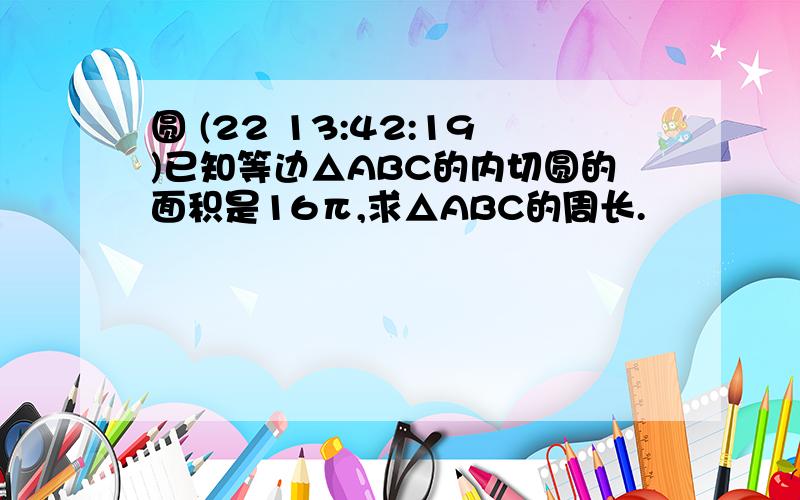 圆 (22 13:42:19)已知等边△ABC的内切圆的面积是16π,求△ABC的周长.