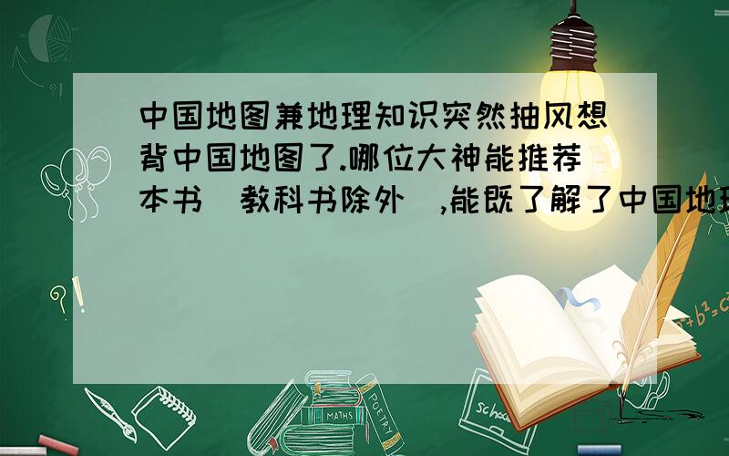 中国地图兼地理知识突然抽风想背中国地图了.哪位大神能推荐本书（教科书除外）,能既了解了中国地理的大概,还能学点风水知识云云?没描述的很好,但愿有人能懂.