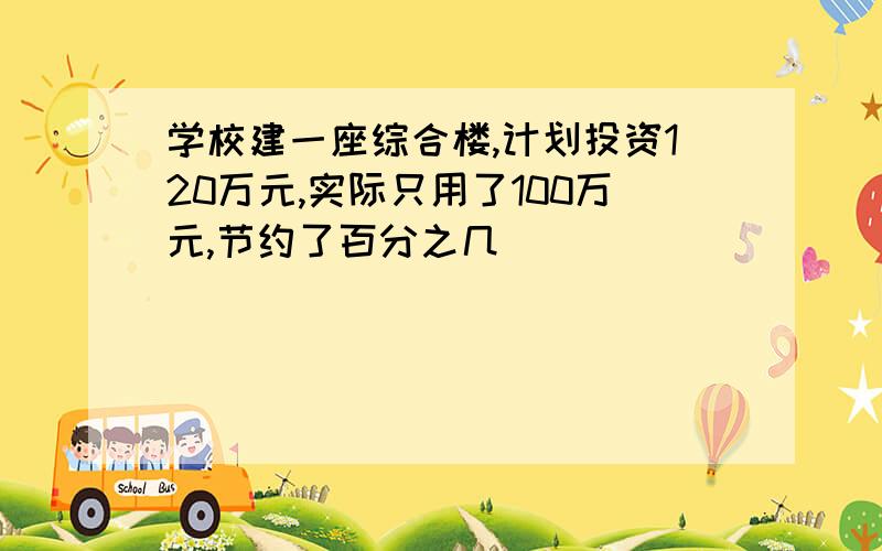 学校建一座综合楼,计划投资120万元,实际只用了100万元,节约了百分之几