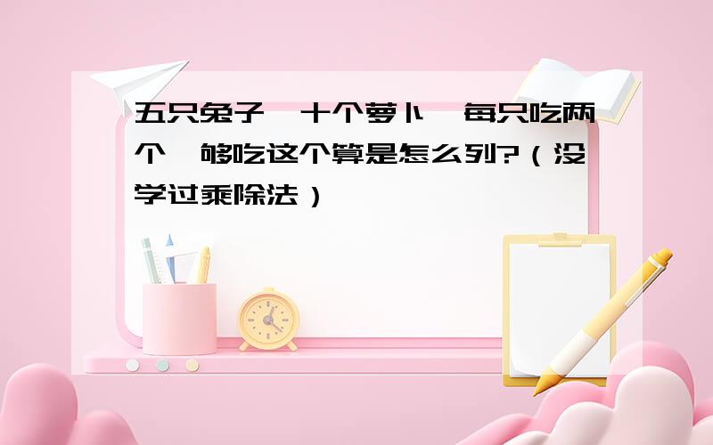 五只兔子,十个萝卜,每只吃两个,够吃这个算是怎么列?（没学过乘除法）