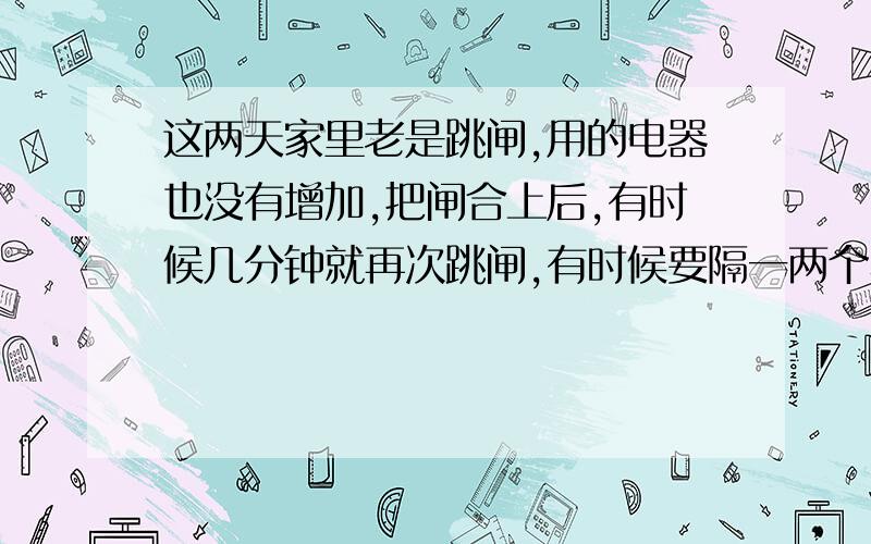 这两天家里老是跳闸,用的电器也没有增加,把闸合上后,有时候几分钟就再次跳闸,有时候要隔一两个小时再跳闸；有时候什么电器不用也会跳闸?