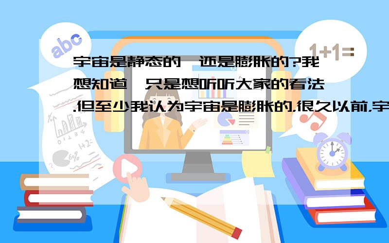 宇宙是静态的,还是膨胀的?我想知道,只是想听听大家的看法.但至少我认为宇宙是膨胀的，很久以前，宇宙就是在那一瞬间爆发的。时间越推迟，宇宙就越大，那么人类就没法穿越宇宙了。或